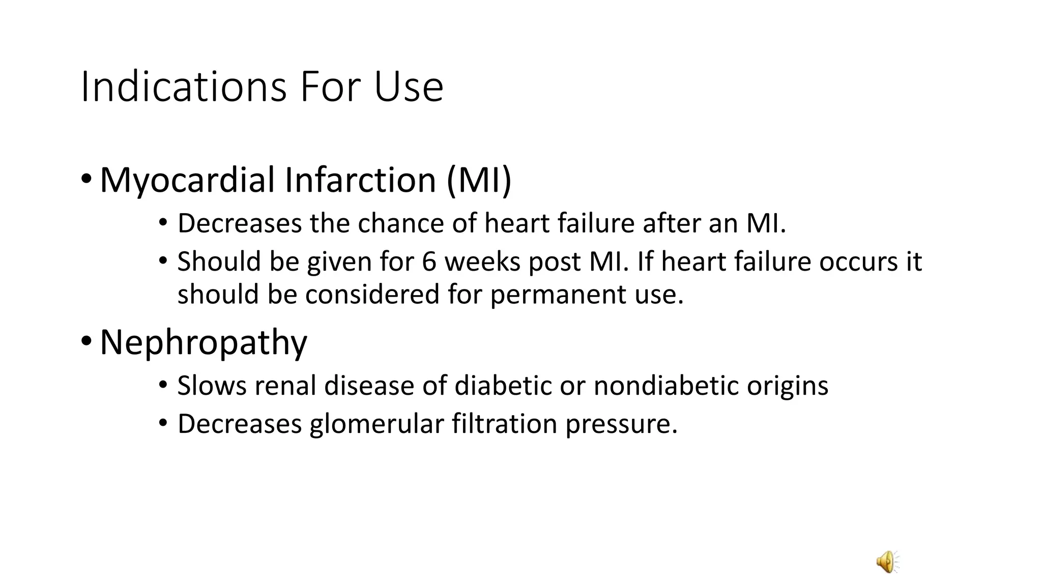 Indications For Use
• Myocardial Infarction (MI)
• Decreases the chance of heart failure after an MI.
• Should be given for 6 weeks post MI. If heart failure occurs it
should be considered for permanent use.
• Nephropathy
• Slows renal disease of diabetic or nondiabetic origins
• Decreases glomerular filtration pressure.
 