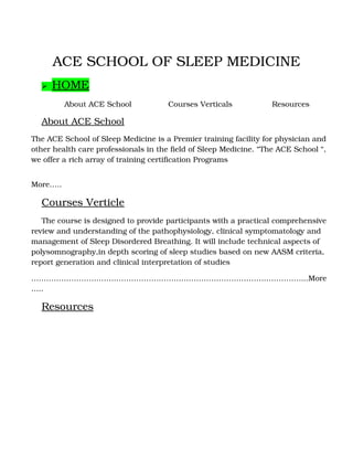 ACE SCHOOL OF SLEEP MEDICINE
 HOME
About ACE School Courses Verticals Resources
About ACE School
The ACE School of Sleep Medicine is a Premier training facility for physician and 
other health care professionals in the field of Sleep Medicine. “The ACE School “, 
we offer a rich array of training certification Programs
                                                                                                                             
More…..
Courses Verticle
The course is designed to provide participants with a practical comprehensive 
review and understanding of the pathophysiology, clinical symptomatology and 
management of Sleep Disordered Breathing. It will include technical aspects of 
polysomnography,in depth scoring of sleep studies based on new AASM criteria, 
report generation and clinical interpretation of studies
………………………………………………………………………………………………...More
…..
Resources
 