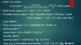  Ideal hour output:
no of cycle =
𝑡𝑜𝑡𝑎𝑙 𝑡𝑖𝑚𝑒
𝑡𝑖𝑚𝑒 𝑟𝑒𝑞𝑢𝑖𝑟𝑒𝑑 𝑓𝑜𝑟 𝑜𝑛𝑒 𝑐𝑦𝑐𝑙𝑒
=
60 ∗ 60
16
= 225 cycles
 Ideal hourly output (𝑚3) : 225 × 1.51 = 340𝑚3
 Probable hourly output = 340 × operation factor × fill factor × swell
= 340 × (50/60) × 0.85 × (1/1.20) = 220.76𝑚3
Cost 3500/hr
 Cost of excavation / 𝑚3
= 3500/220.76 = 15.85 / 𝑚3
 Hauling cost/𝑚3 :
output /hour = 8.5 × 50/22 = 19.32 𝑚3
cost Rs. 400/hr
Hauling cost/𝑚3 = 400/19.32 = Rs. 20.70/𝑚3
 Total cost of excavation and hauling = 15.85 + 20.70 = Rs. 36.55/𝒎 𝟑
 
