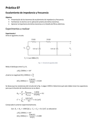 Práctica 07
Escalamiento de impedancia y frecuencia
Objetivo
 Presentación de los teoremas de escalamiento de impedancia y frecuencia.
 Familiarizar al alumno con la aplicación práctica de dichos teoremas.
 Apreciar la importancia de dichos teoremas en el diseño de filtros eléctricos.
Experimentos a realizar
Experimento I
Arme el siguiente circuito.
Fig. 1 – Circuito de segundo orden
Mida el desfasaje entre Vo y Vi.
∠𝐻(𝑗 2000𝜋) = 64°
¿Cuál es la magnitud |𝐻(𝑗 2000𝜋)| =
𝑉𝑜
𝑉 𝑖
|𝐻(𝑗 2000𝜋)| =
5.28 [𝑉]
10 [𝑉]
= 0.528
Se desea que las resistencias del circuito de la Fig. 1 valgan 1000 Ω. Determine qué valor deben tener los capacitores
para que la función de transferencia no se altere.
𝐾 𝑚 =
𝑅′
𝑅
=
𝑅 𝑑𝑒𝑠𝑒𝑎𝑑𝑎
𝑅 𝑎𝑐𝑡𝑢𝑎𝑙
=
1 [𝐾Ω]
10 [𝐾Ω]
= 0.1
𝐶′
=
𝐶
𝐾 𝑚
=
0.01 [𝑛𝐹]
0.1
= 0.1 [𝑛𝐹]
Compruebe lo anterior experimentalmente.
Con 𝑅1 = 𝑅2 = 1000 [Ω] y 𝐶1 = 𝐶2 = 0.1 [𝑛𝐹] se obtuvieron
∠𝐻(𝑗 2000𝜋) = 64°
|𝐻(𝑗 2000𝜋)| =
4.88 [𝑉]
10 [𝑉]
= 0.488
 