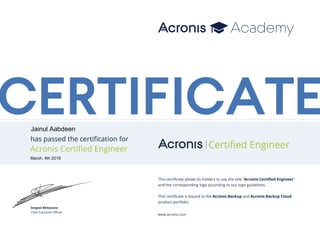 CERTIFICATE
has passed the certification for
Serguei Beloussov
Chief Executive Officer
Acronis Certified Engineer Certiﬁed Engineer
This certificate allows its holders to use the title “Acronis Certified Engineer”
and the corresponding logo according to our logo guidelines.
This certificate is bound to the Acronis Backup and Acronis Backup Cloud
product portfolio.
www.acronis.com
Jainul Aabdeen
March, 4th 2018
 