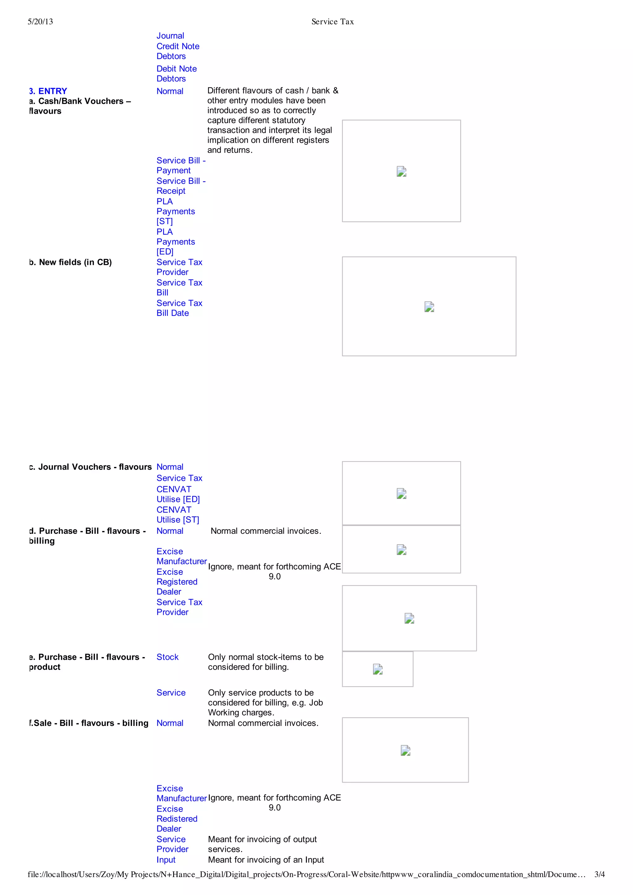 5/20/13 Service Tax
file://localhost/Users/Zoy/My Projects/N+Hance_Digital/Digital_projects/On-Progress/Coral-Website/httpwww_coralindia_comdocumentation_shtml/Docume… 3/4
Journal
   Credit  Note
Debtors
  
   Debit  Note
Debtors
  
3.  ENTRY
a.  Cash/Bank  Vouchers  –
flavours
Normal Different  flavours  of  cash  /  bank  &
other  entry  modules  have  been
introduced  so  as  to  correctly
capture  different  statutory
transaction  and  interpret  its  legal
implication  on  different  registers
and  returns.
   Service  Bill  -­
Payment
  
   Service  Bill  -­
Receipt
  
   PLA
Payments
[ST]
  
   PLA
Payments
[ED]
  
b.  New  fields  (in  CB) Service  Tax
Provider
  
   Service  Tax
Bill
  
   Service  Tax
Bill  Date
  
c.  Journal  Vouchers  -­  flavours Normal   
   Service  Tax   
   CENVAT
Utilise  [ED]
  
   CENVAT
Utilise  [ST]
  
d.  Purchase  -­  Bill  -­  flavours  -­
billing
Normal   Normal  commercial  invoices.
  
   Excise
Manufacturer
Ignore,  meant  for  forthcoming  ACE
9.0
   Excise
Registered
Dealer
   Service  Tax
Provider
  
e.  Purchase  -­  Bill  -­  flavours  -­
product
Stock Only  normal  stock-­items  to  be
considered  for  billing.
   Service Only  service  products  to  be
considered  for  billing,  e.g.  Job
Working  charges.
  
f.Sale  -­  Bill  -­  flavours  -­  billing Normal Normal  commercial  invoices.
   Excise
ManufacturerIgnore,  meant  for  forthcoming  ACE
9.0
  
  
  
   Excise
Redistered
Dealer
   Service
Provider
Meant  for  invoicing  of  output
services.
   Input Meant  for  invoicing  of  an  Input
 
