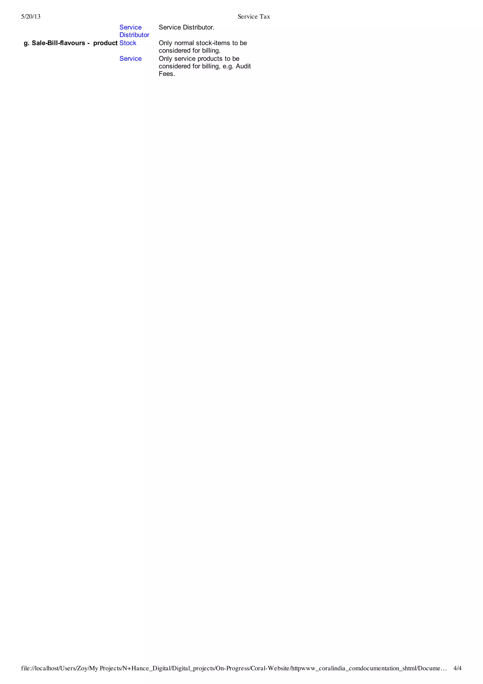 5/20/13 Service Tax
file://localhost/Users/Zoy/My Projects/N+Hance_Digital/Digital_projects/On-Progress/Coral-Website/httpwww_coralindia_comdocumentation_shtml/Docume… 4/4
Service
Distributor
Service  Distributor.
  g.  Sale-­Bill-­flavours  -­    product Stock Only  normal  stock-­items  to  be
considered  for  billing.
   Service Only  service  products  to  be
considered  for  billing,  e.g.  Audit
Fees.
  
  
  
 