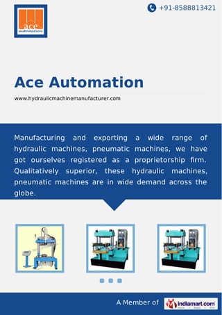 +91-8588813421

Ace Automation
www.hydraulicmachinemanufacturer.com

Manufacturing

and

exporting

a

wide

range

of

hydraulic machines, pneumatic machines, we have
got ourselves registered as a proprietorship ﬁrm.
Qualitatively

superior,

these

hydraulic

machines,

pneumatic machines are in wide demand across the
globe.

A Member of

 
