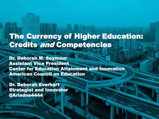 1
The Currency of Higher Education:
Credits and Competencies
Dr. Deborah M. Seymour
Assistant Vice President
Center for Education Attainment and Innovation
American Council on Education
Dr. Deborah Everhart
Strategist and Innovator
@Ariadne4444
 