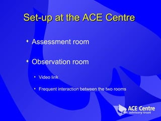Set-up at the ACE Centre Assessment room Observation room Video link Frequent interaction between the two rooms 