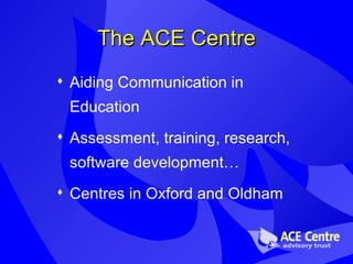 The ACE Centre Aiding Communication in Education Assessment, training, research, software development… Centres in Oxford and Oldham 