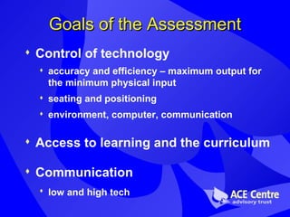 Goals of the Assessment Control of technology accuracy and efficiency – maximum output for the minimum physical input seating and positioning environment, computer, communication Access to learning and the curriculum Communication  low and high tech   