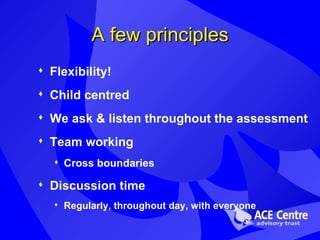 A few principles Flexibility! Child centred We ask & listen throughout the assessment Team working  Cross boundaries  Discussion time  Regularly, throughout day, with everyone 