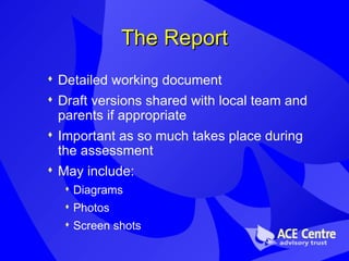 The Report Detailed working document Draft versions shared with local team and parents if appropriate Important as so much takes place during the assessment May include: Diagrams  Photos Screen shots 