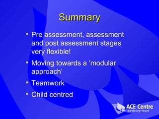 Summary Pre assessment, assessment and post assessment stages very flexible! Moving towards a ‘modular approach’ Teamwork Child centred 