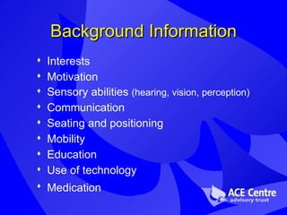 Background Information Interests Motivation Sensory abilities  (hearing, vision, perception) Communication Seating and positioning Mobility Education Use of technology Medication   