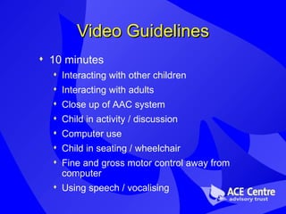 Video Guidelines 10 minutes Interacting with other children Interacting with adults Close up of AAC system Child in activity / discussion  Computer use Child in seating / wheelchair Fine and gross motor control away from computer Using speech / vocalising 