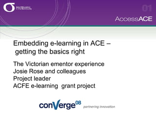 Embedding e-learning in ACE –  getting the basics right   The Victorian ementor experience Josie Rose and colleagues Project leader ACFE e-learning  grant project 