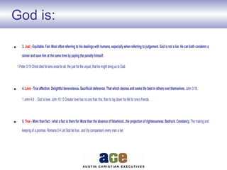 God is:
• 3. Just - Equitable. Fair. Most often referring to his dealings with humans, especiallywhen referring to judgement. God is not a liar. He can both condemn a
sinner and save him at the same time bypaying the penaltyhimself.
1 Peter 3:18 Christ died for sins once for all, the just for the unjust, that he might bring us to God.
• 4. Love - True affection. Delightful benevolence. Sacrificial deference. That which desires and seeks the best in others over themselves. John 3:16,
1 John 4:8 ...God is love. John 15:13 Greater love has no one than this, than to lay down his life for one’s friends.
• 5. True - More than fact - what a fact is there for. More than the absence of falsehood...the projection of righteousness. Bedrock. Constancy. The making and
keeping of a promise. Romans 3:4 Let God be true...and (by comparison) every man a liar.
 