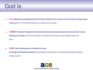 God is:
• 6. Free - Independent of everycreated being or thing. God is onlybound to himself: He cannot sin, cannot lie, etc. God can and will do as he chooses, because
he is God. Isaiah 40:13-14 Who can fathom the Spirit of the Lord, or instruct the Lord as his counselor...
• 7. OMNIPOTENT -All powerful. TheAlmightyOne. The same God that spoke the universe into existence and yet knew us before we were born, is the same
God that secures our salvation. Eph 3:20 Nowto him who is able to do immeasurably more than all we ask or imagine, according to his power to work
within us...
• 8. INFINITE - Eternal. God always has been, is, and always will be. His ways
are unknowable. God transcends all know dimensions. Psalm 90:2 Before the mountains were born or you brought forth the whole world, from everlasting to
everlasting, you are God.
 
