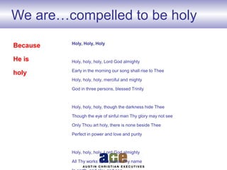 We are…compelled to be holy
Holy, Holy, Holy
Holy, holy, holy, Lord God almighty
Early in the morning our song shall rise to Thee
Holy, holy, holy, merciful and mighty
God in three persons, blessed Trinity
Holy, holy, holy, though the darkness hide Thee
Though the eye of sinful man Thy glory may not see
Only Thou art holy, there is none beside Thee
Perfect in power and love and purity
Holy, holy, holy, Lord God almighty
All Thy works shall praise Thy name
Because
He is
holy
 