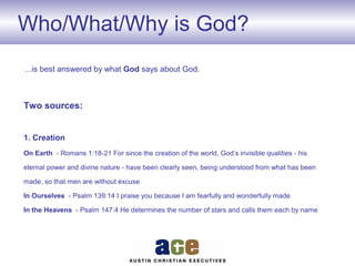 Who/What/Why is God?
…is best answered by what God says about God.
Two sources:
1. Creation
On Earth - Romans 1:18-21 For since the creation of the world, God’s invisible qualities - his
eternal power and divine nature - have been clearly seen, being understood from what has been
made, so that men are without excuse
In Ourselves - Psalm 139:14 I praise you because I am fearfully and wonderfully made
In the Heavens - Psalm 147:4 He determines the number of stars and calls them each by name
 