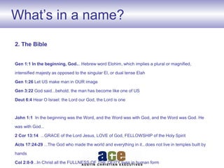 What’s in a name?
2. The Bible
Gen 1:1 In the beginning, God... Hebrew word Elohim, which implies a plural or magnified,
intensified majesty as opposed to the singular El, or dual tense Elah
Gen 1:26 Let US make man in OUR image
Gen 3:22 God said...behold, the man has become like one of US
Deut 6:4 Hear O Israel: the Lord our God, the Lord is one
John 1:1 In the beginning was the Word, and the Word was with God, and the Word was God. He
was with God...
2 Cor 13:14 ...GRACE of the Lord Jesus, LOVE of God, FELLOWSHIP of the Holy Spirit
Acts 17:24-29 ...The God who made the world and everything in it...does not live in temples built by
hands
Col 2:8-9...In Christ all the FULLNESS OF THE DEITY lives in human form
 