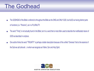 The Godhead
• The GODHEAD of the Bible is referred to throughout the Bible as the ONE and ONLYGOD, butALSO as having distinct parts
or functions (i.e. “Persons”), as in a PLURALITY.
• The word “Trinity” is not actually found in the Bible, but it is a word that is most often used to describe the multifaceted nature of
GOD as described in scripture.
• One author thinks the word “TRIUNITY” is perhaps a better description because of the unified “Oneness” that is the essence of
the God we call Jehovah…in whom we recognize as Father, Son and Holy Spirit.
 