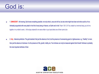 God is:
• 1. OMNISCIENT -All knowing. God knows everything possible; not onlywhat is, was and will be, but also what might have been and what could be. He is
intimatelyacquainted with everydetail in the life of everybeing in Heaven, on Earth and in hell. Psalm 139:13,16 You created my innermost being; you knit me
together in my mother’s womb...All the days ordained for me were written in your book before one of them came to be
• 2. Holy- Absolute perfection. The gold standard. Not just the absence of evil, but the presence of overweening good or righteousness. e.g. “Healthy” is more
than just the absence of sickness. It is the presence of life, growth, vitality, etc. True holiness can onlybe measured against God himself. Holiness is probably
the most important attribute of God.
 