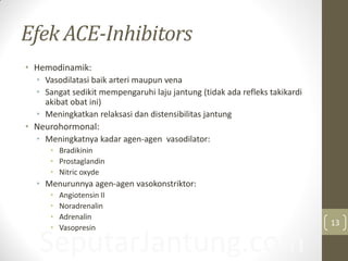 SeputarJantung.com
Efek ACE-Inhibitors
• Hemodinamik:
• Vasodilatasi baik arteri maupun vena
• Sangat sedikit mempengaruhi laju jantung (tidak ada refleks takikardi
akibat obat ini)
• Meningkatkan relaksasi dan distensibilitas jantung
• Neurohormonal:
• Meningkatnya kadar agen-agen vasodilator:
• Bradikinin
• Prostaglandin
• Nitric oxyde
• Menurunnya agen-agen vasokonstriktor:
• Angiotensin II
• Noradrenalin
• Adrenalin
• Vasopresin
13
 