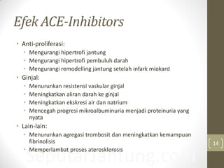 SeputarJantung.com
Efek ACE-Inhibitors
• Anti-proliferasi:
• Mengurangi hipertrofi jantung
• Mengurangi hipertrofi pembuluh darah
• Mengurangi remodelling jantung setelah infark miokard
• Ginjal:
• Menurunkan resistensi vaskular ginjal
• Meningkatkan aliran darah ke ginjal
• Meningkatkan ekskresi air dan natrium
• Mencegah progresi mikroalbuminuria menjadi proteinuria yang
nyata
• Lain-lain:
• Menurunkan agregasi trombosit dan meningkatkan kemampuan
fibrinolisis
• Memperlambat proses aterosklerosis
14
 