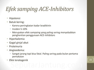 SeputarJantung.com
Efek samping ACE-Inhibitors
• Hipotensi
• Batuk kering:
• Karena peningkatan kadar bradikinin
• Insiden 5-10%
• Merupakan efek sampaing yang paling sering menyebabkan
penghentian penggunaan ACE-Inhibitors
• Hiperkalemia
• Gagal ginjal akut
• Proteinuria
• Angioedema:
• Sangat jarang tapi bisa fatal. Paling sering pada bulan pertama
pemakaian
• Efek teratogenik 15
 