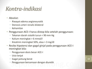 SeputarJantung.com
Kontra-indikasi
• Absolut:
• Riwayat edema angioneurotik
• Stenosis arteri renalis bilateral
• Kehamilan
• Penggunaan ACE-I harus distop bila setelah penggunaan:
• Tekanan darah sistolik turun < 90 mm Hg
• Kalium meningkat > 6 mmol/l
• Kreatinin meningkat 50%, atau > 3 mg/dl
• Resiko hipotensi dan gagal ginjal pada penggunaan ACE-I
meningkat bila:
• Penggunaan dosis besar ACE-I
• Usia lanjut
• Gagal jantung berat
• Penggunaan bersamaan dengan diuretik
18
 