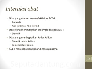 SeputarJantung.com
Interaksi obat
• Obat yang menurunkan efektivitas ACE-I:
• Antasida
• Anti inflamasi non-steroid
• Obat yang meningkatkan efek vasodilatasi ACE-I:
• Diuretik
• Obat yang meningkatkan kadar kalium:
• Diuretik hemat kalium
• Suplementasi kalium
• ACE-I meningkatkan kadar digoksin plasma
19
 