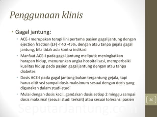 SeputarJantung.com
Penggunaan klinis
• Gagal jantung:
• ACE-I merupakan terapi lini pertama pasien gagal jantung dengan
ejection fraction (EF) < 40 -45%, dengan atau tanpa gejala gagal
jantung, bila tidak ada kontra indikasi
• Manfaat ACE-I pada gagal jantung meliputi: meningkatkan
harapan hidup, menurunkan angka hospitalisasi, memperbaiki
kualitas hidup pada pasien gagal jantung dengan atau tanpa
diabetes
• Dosis ACE-I pada gagal jantung bukan tergantung gejala, tapi
harus dititrasi sampai dosis maksimum sesuai dengan dosis yang
digunakan dalam studi-studi
• Mulai dengan dosis kecil, gandakan dosis setiap 2 minggu sampai
dosis maksimal (sesuai studi terkait) atau sesuai toleransi pasien 20
 