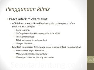 SeputarJantung.com
Penggunaan klinis
• Pasca infark miokard akut:
• ACE-I direkomendasikan diberikan pada pasien pasca infark
miokard akut dengan:
• Gagal jantung,
• Disfungsi ventrikel kiri tanpa gejala (EF < 45%)
• Infark anterior luas
• Tidak mendapat terapi reperfusi
• Dengan diabetes
• Manfaat pemberian ACE-I pada pasien pasca infark miokard akut:
• Menurunkan angka kematian
• Mengurangi remodelling jantung
• Mencegah kematian jantung mendadak
21
 