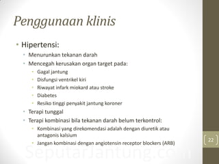 SeputarJantung.com
Penggunaan klinis
• Hipertensi:
• Menurunkan tekanan darah
• Mencegah kerusakan organ target pada:
• Gagal jantung
• Disfungsi ventrikel kiri
• Riwayat infark miokard atau stroke
• Diabetes
• Resiko tinggi penyakit jantung koroner
• Terapi tunggal
• Terapi kombinasi bila tekanan darah belum terkontrol:
• Kombinasi yang direkomendasi adalah dengan diuretik atau
antagonis kalsium
• Jangan kombinasi dengan angiotensin receptor blockers (ARB)
22
 