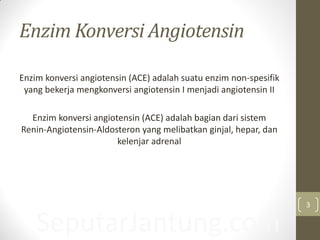 Enzim Konversi Angiotensin
Enzim konversi angiotensin (ACE) adalah suatu enzim non-spesifik
yang bekerja mengkonversi angiotensin I menjadi angiotensin II
Enzim konversi angiotensin (ACE) adalah bagian dari sistem
Renin-Angiotensin-Aldosteron yang melibatkan ginjal, hepar, dan
kelenjar adrenal
SeputarJantung.com
3
 