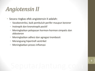 Angiotensin II
• Secara ringkas efek angiotensin II adalah:
• Vasokonstriksi, baik pembuluh perifer maupun koroner
• Inotropik dan kronotropik positif
• Meningkatkan pelepasan hormon-hormon simpatis dan
aldosteron
• Meningkatkan adhesi dan agregasi trombosit
• Merangsang hipertrofi ventrikel
• Meningkatkan proses inflamasi
SeputarJantung.com
8
 