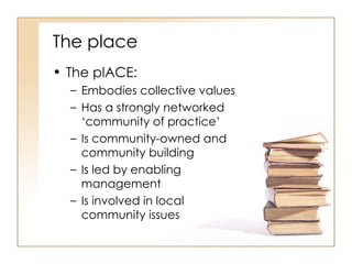 The place The plACE: Embodies collective values Has a strongly networked ‘community of practice’ Is community-owned and community building Is led by enabling management Is involved in local community issues 