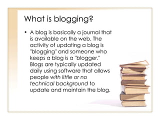 What is blogging? A blog is basically a journal that is available on the web. The activity of updating a blog is "blogging" and someone who keeps a blog is a "blogger." Blogs are typically updated daily using software that allows people  with little or no technical background  to update and maintain the blog. 