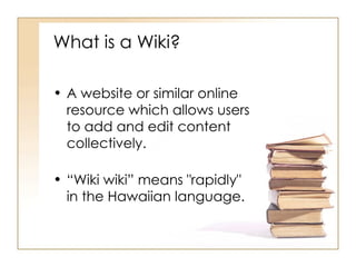 What is a Wiki? A website or similar online resource which allows users to add and edit content collectively. “ Wiki wiki” means "rapidly" in the Hawaiian language. 