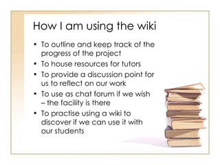 How I am using the wiki To outline and keep track of the progress of the project To house resources for tutors To provide a discussion point for us to reflect on our work To use as chat forum if we wish – the facility is there To practise using a wiki to discover if we can use it with our students 