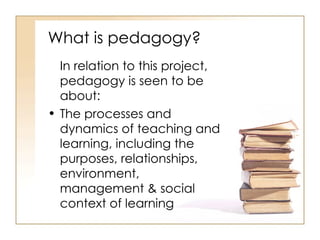 What is pedagogy? In relation to this project, pedagogy is seen to be about: The processes and dynamics of teaching and learning, including the purposes, relationships, environment, management & social context of learning 