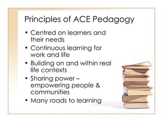 Principles of ACE Pedagogy Centred on learners and their needs Continuous learning for work and life Building on and within real life contexts Sharing power – empowering people & communities Many roads to learning 