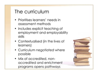 The curriculum Prioritises learners’ needs in assessment methods Includes explicit teaching of employment and employability skills Contextualised (in the lives of learners) Curriculum negotiated where possible Mix of accredited, non-accredited and enrichment programs opens pathways 