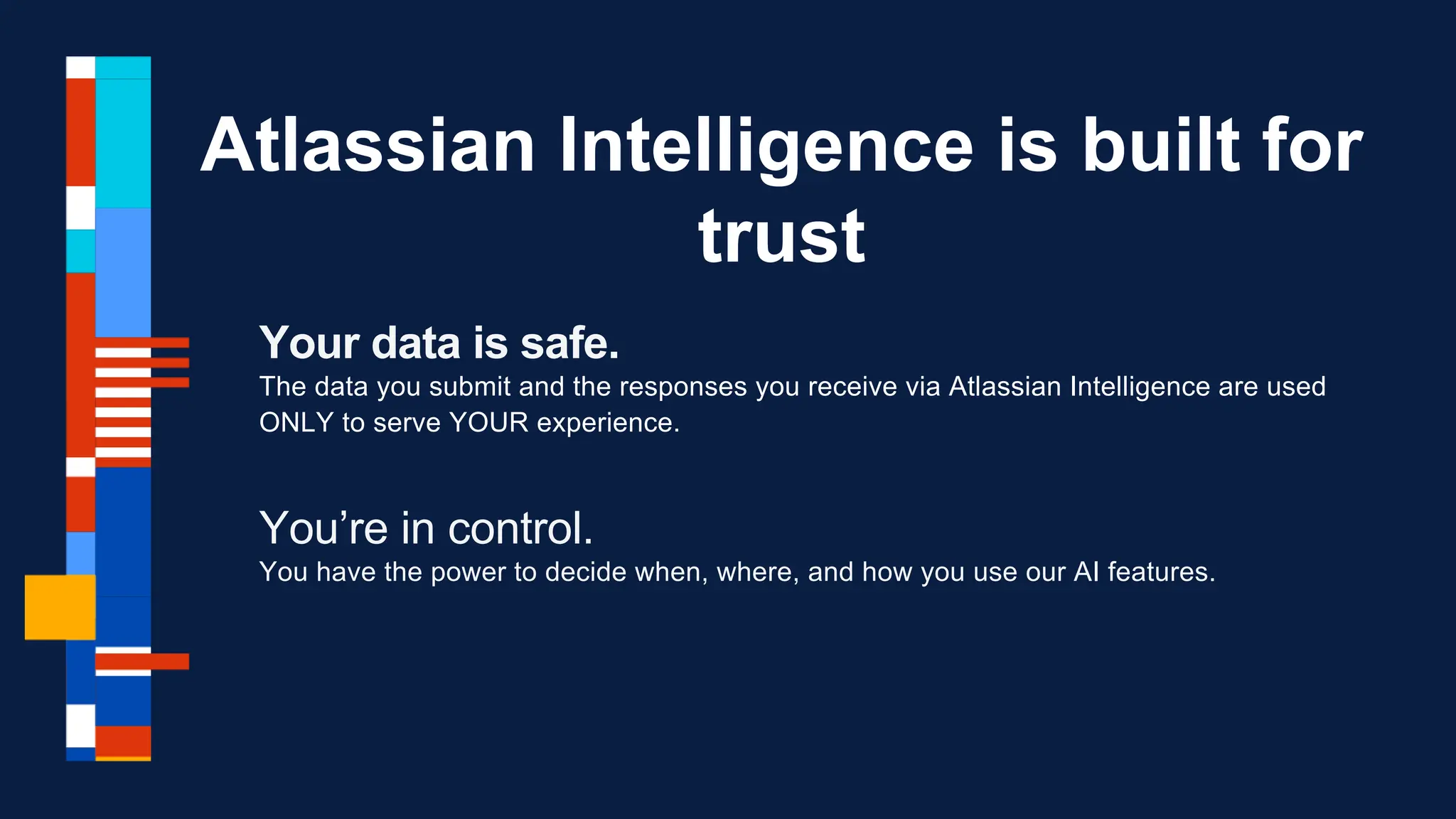 Your data is safe.
The data you submit and the responses you receive via Atlassian Intelligence are used
ONLY to serve YOUR experience.
You’re in control.
You have the power to decide when, where, and how you use our AI features.
Atlassian Intelligence is built for
trust
 
