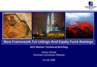 New Framework For Listings And Equity Fund-Raisings
               ACE Market Technical Briefing

                          Azman Ahmad
                 Securities Commission Malaysia

                         10 July 2009

                                                      1
                                                      1
 