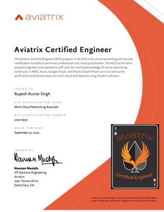 ​​
Aviatrix Certified Engineer
The Aviatrix Certified Engineer (ACE) program is the first multi-cloud networking and security
certification available to technical professionals and cloud practitioners. The ACE certification
prepares engineers and operations staff with the working knowledge of native networking
constructs in AWS, Azure, Google Cloud, and Oracle Cloud Infrastructure as well as the
proficiency to build use cases and multi-cloud architectures using Aviatrix software.
I S S U E D T O
Rupesh Kumar Singh
A C E C E R T I F I C A T I O N L E V E L
Multi-Cloud Networking Associate
A C E C E R T I F I C A T I O N N U M B E R
2020-6930
V A L I D T H R O U G H
September 22, 2023
I S S U E D B Y
Nauman Mustafa
VP Solutions Engineering
Aviatrix
2901 Tasman Drive
Santa Clara, CA
Aviatrix reserves the right to make any modifications to the ACE program,
and/or revoke your certification designation at any time, without notice.
 