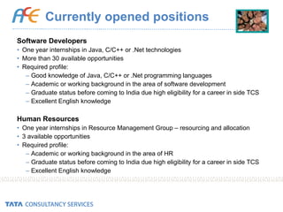 Currently opened positions Software Developers One year internships in Java, C/C++ or .Net technologies More than 30 available opportunities Required profile: Good knowledge of Java, C/C++ or .Net programming languages Academic or working background in the area of software development Graduate status before coming to India due high eligibility for a career in side TCS Excellent English knowledge Human Resources One year internships in Resource Management Group – resourcing and allocation 3 available opportunities Required profile: Academic or working background in the area of HR Graduate status before coming to India due high eligibility for a career in side TCS Excellent English knowledge 