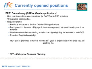 Currently opened positions ERP* Consultancy (SAP or Oracle applications) One year internships as a consultant for SAP/Oracle ERP solutions 10 available opportunities Required profile: Previous exposure to SAP or Oracle ERP applications Background in the area HR (payroll, time management, personal development)  or Finance Graduate status before coming to India due high eligibility for a career in side TCS Excellent English knowledge NOTE:  It is preferred to have 6 months to 1 year of experience in the area you are applying for. * ERP – Enterprise Resource Planning 