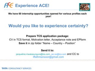 Experience ACE! We have 60 internship opportunities opened for various profiles each year! Would you like to experience certainty? Prepare TCS application package: CV in TCS format, Motivation letter, Acceptance note and EPform Save it  in zip folder “Name – Country – Position”  Send it to: [email_address] ,  [email_address]   and CC to  [email_address] 