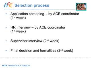 Selection process Application screening  - by ACE coordinator  (1 st  week) HR interview – by ACE coordinator  (1 st  week) Supervisor interview (2 nd  week) Final decision and formalities (2 nd  week) 