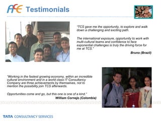 Testimonials “ Working in the fastest growing economy, within an incredible cultural environment and in a world class IT Consultancy Company are three achievements by themselves, not to mention the possibility join TCS afterwards.  Opportunities come and go, but this one is one of a kind.” William Cornejo (Colombia) “ TCS gave me the opportunity, to explore and walk down a challenging and exciting path.  The international exposure, opportunity to work with multi-cultural teams and confidence to face exponential challenges is truly the driving force for me at TCS.” Bruno (Brazil) 